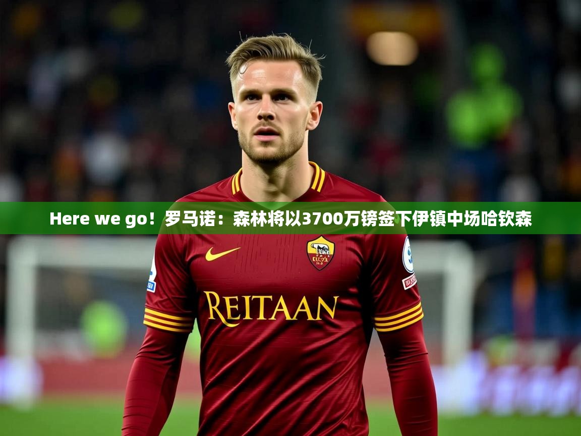 2025安博体育官网入口Here we go！罗马诺：森林将以3700万镑签下伊镇中场哈钦森