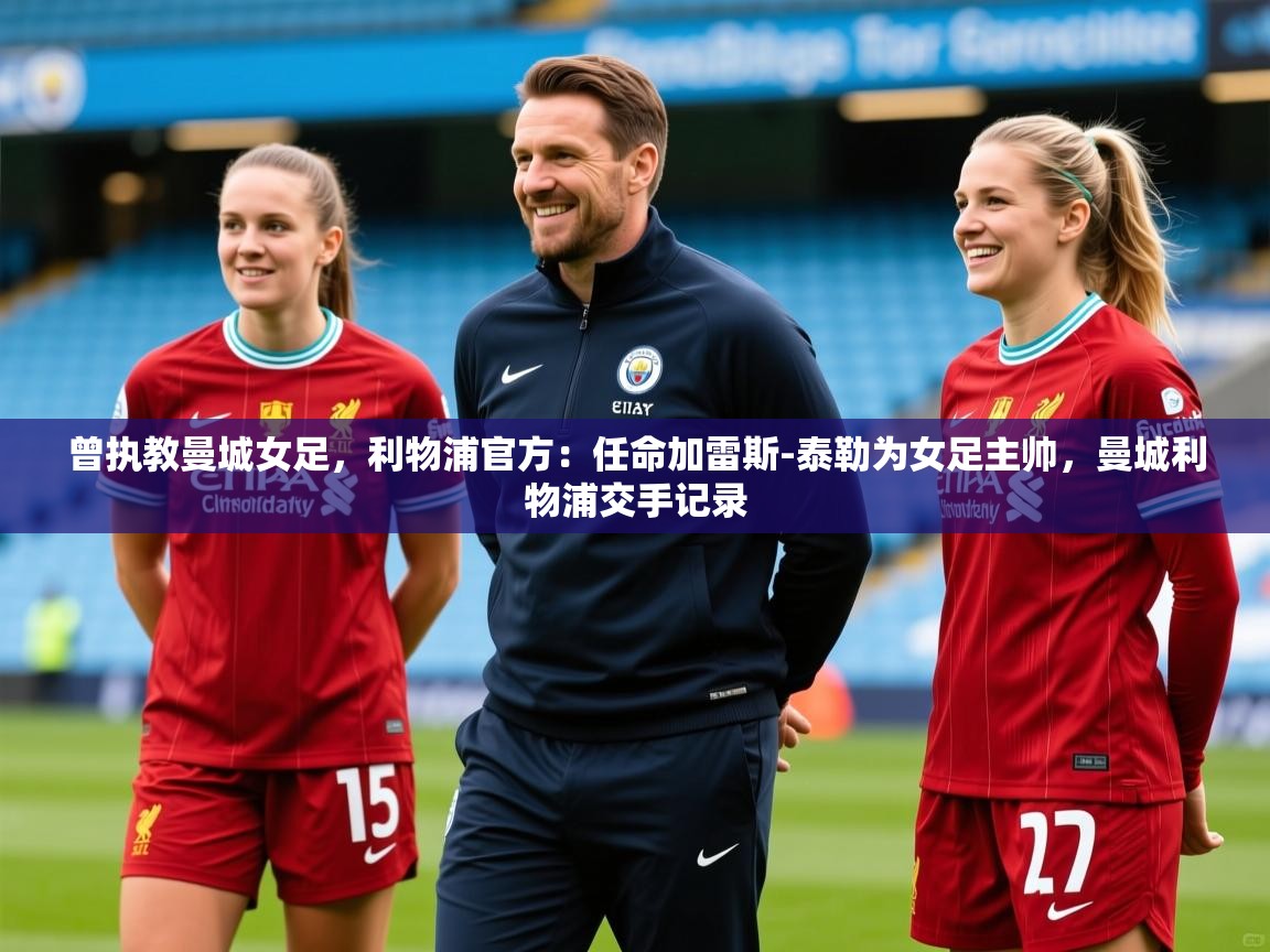 2025安博体育官方下载曾执教曼城女足，利物浦官方：任命加雷斯-泰勒为女足主帅，曼城利物浦交手记录